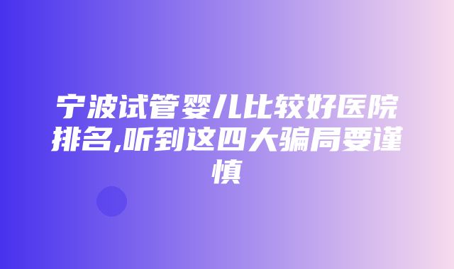 宁波试管婴儿比较好医院排名,听到这四大骗局要谨慎