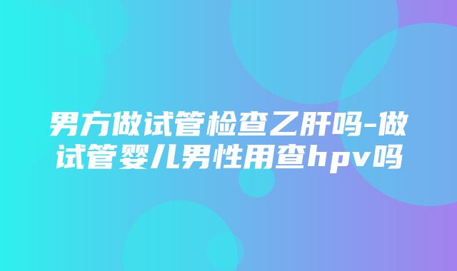 男方做试管检查乙肝吗-做试管婴儿男性用查hpv吗