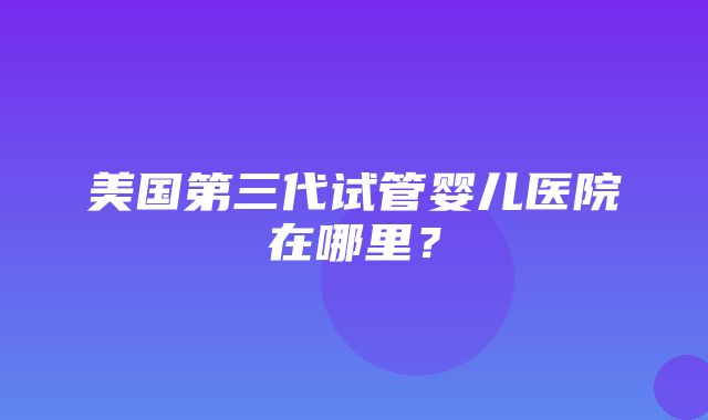 美国第三代试管婴儿医院在哪里？