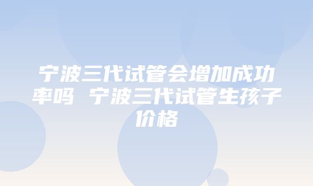 宁波三代试管会增加成功率吗 宁波三代试管生孩子价格