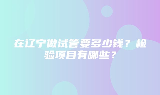 在辽宁做试管要多少钱？检验项目有哪些？