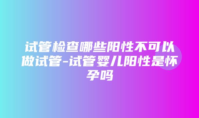 试管检查哪些阳性不可以做试管-试管婴儿阳性是怀孕吗