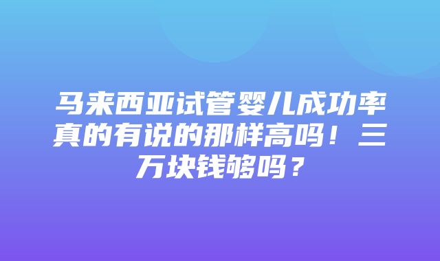 马来西亚试管婴儿成功率真的有说的那样高吗！三万块钱够吗？