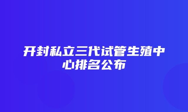 开封私立三代试管生殖中心排名公布