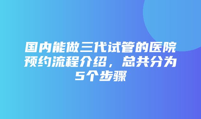 国内能做三代试管的医院预约流程介绍，总共分为5个步骤