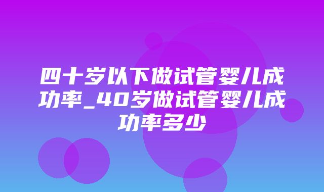 四十岁以下做试管婴儿成功率_40岁做试管婴儿成功率多少