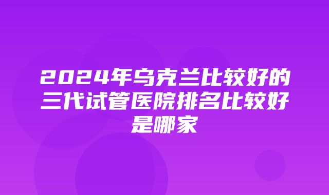 2024年乌克兰比较好的三代试管医院排名比较好是哪家