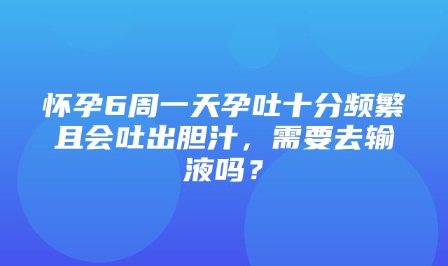 怀孕6周一天孕吐十分频繁且会吐出胆汁，需要去输液吗？