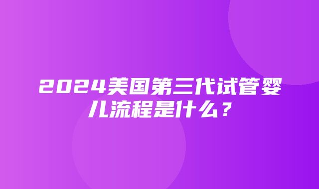 2024美国第三代试管婴儿流程是什么？