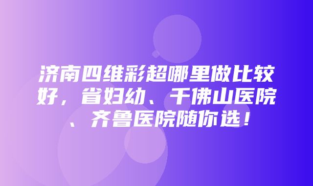 济南四维彩超哪里做比较好，省妇幼、千佛山医院、齐鲁医院随你选！