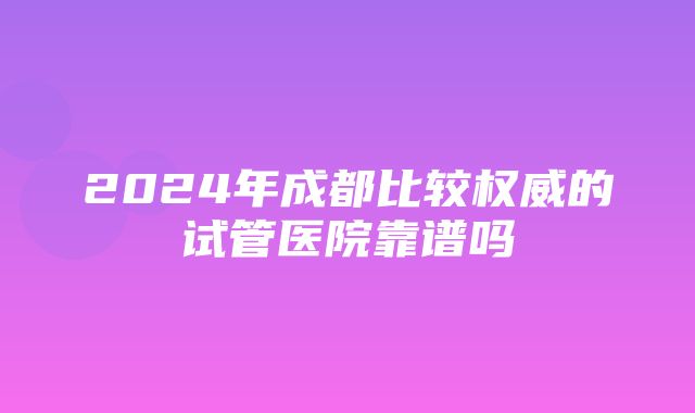 2024年成都比较权威的试管医院靠谱吗