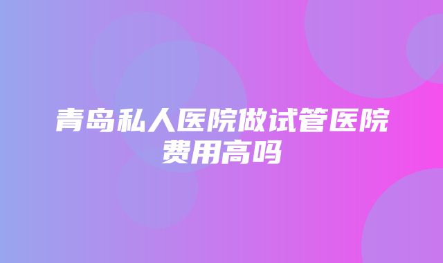 青岛私人医院做试管医院费用高吗