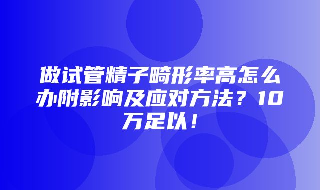 做试管精子畸形率高怎么办附影响及应对方法？10万足以！