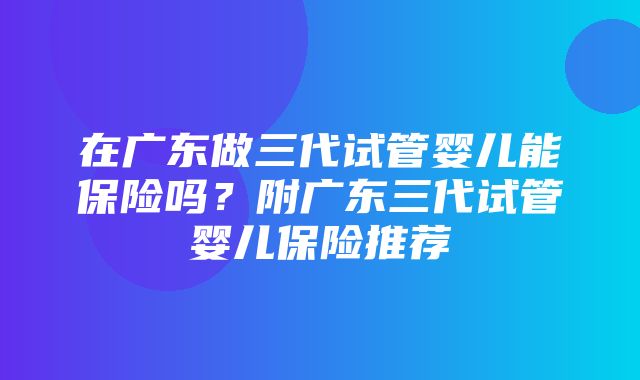 在广东做三代试管婴儿能保险吗？附广东三代试管婴儿保险推荐