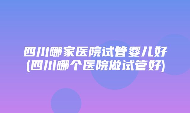 四川哪家医院试管婴儿好(四川哪个医院做试管好)