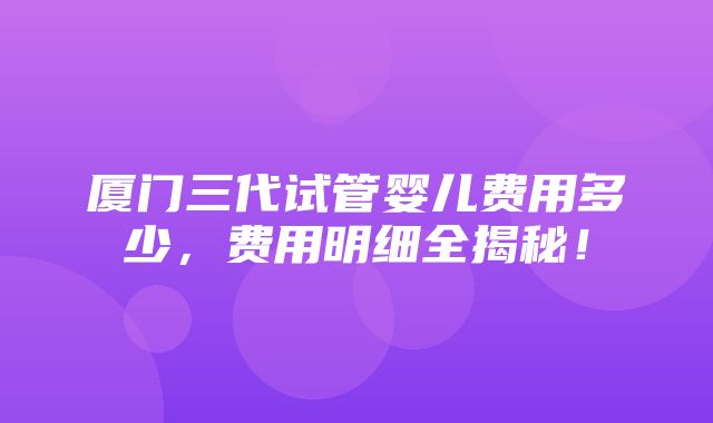 厦门三代试管婴儿费用多少，费用明细全揭秘！