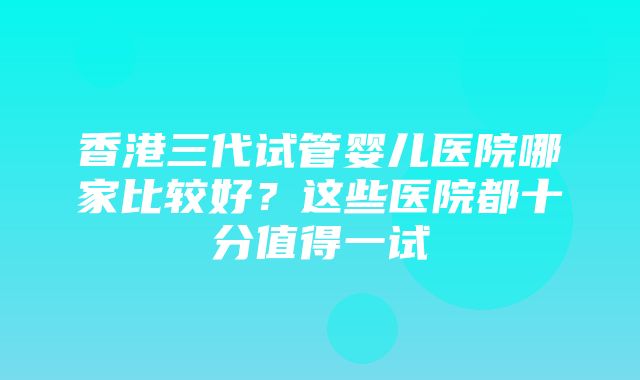 香港三代试管婴儿医院哪家比较好？这些医院都十分值得一试