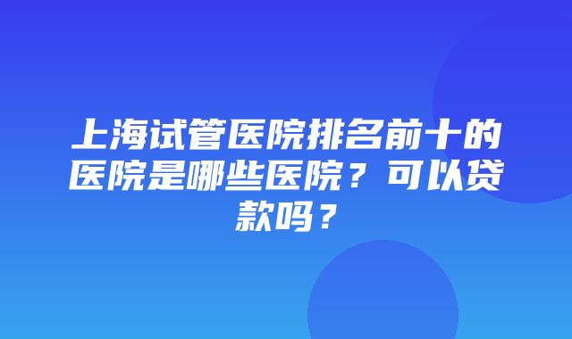 上海试管医院排名前十的医院是哪些医院？可以贷款吗？