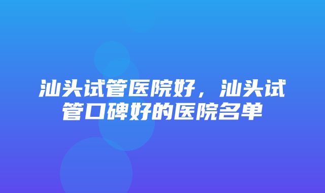 汕头试管医院好，汕头试管口碑好的医院名单