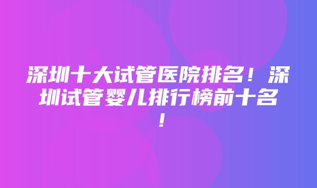 深圳十大试管医院排名！深圳试管婴儿排行榜前十名！