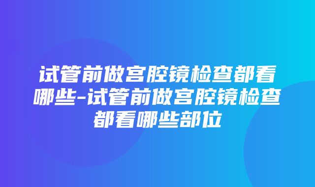 试管前做宫腔镜检查都看哪些-试管前做宫腔镜检查都看哪些部位