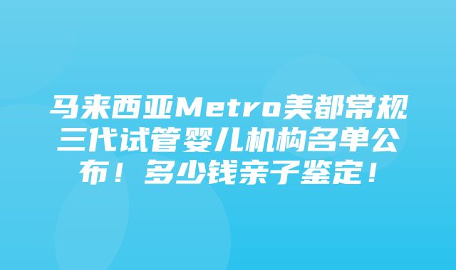 马来西亚Metro美都常规三代试管婴儿机构名单公布！多少钱亲子鉴定！