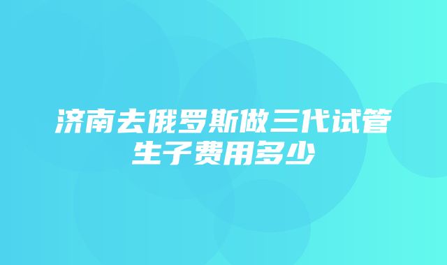 济南去俄罗斯做三代试管生子费用多少