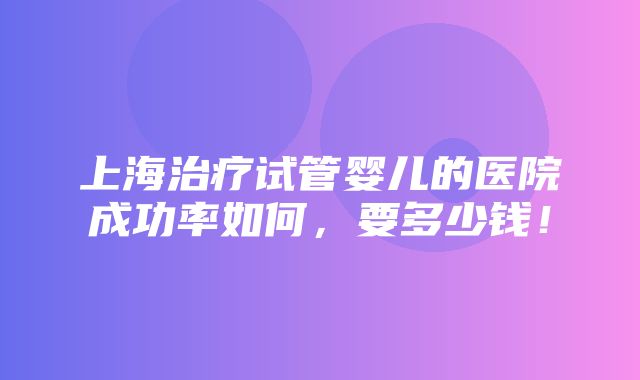 上海治疗试管婴儿的医院成功率如何，要多少钱！