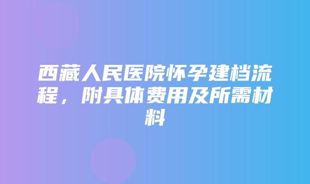 西藏人民医院怀孕建档流程，附具体费用及所需材料