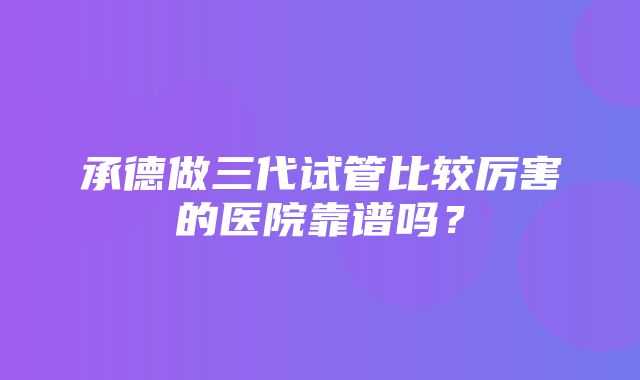 承德做三代试管比较厉害的医院靠谱吗？