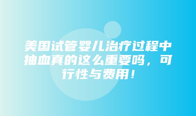 美国试管婴儿治疗过程中抽血真的这么重要吗，可行性与费用！