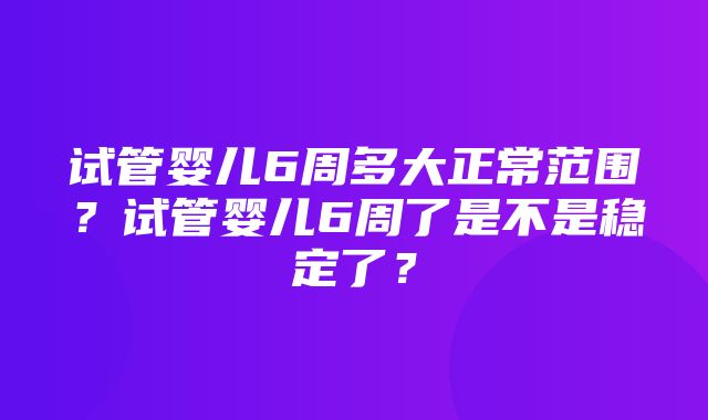 试管婴儿6周多大正常范围？试管婴儿6周了是不是稳定了？