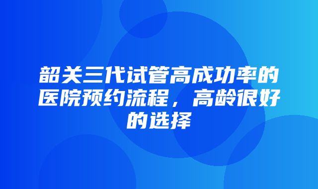 韶关三代试管高成功率的医院预约流程，高龄很好的选择