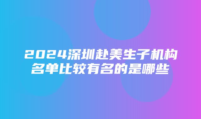 2024深圳赴美生子机构名单比较有名的是哪些