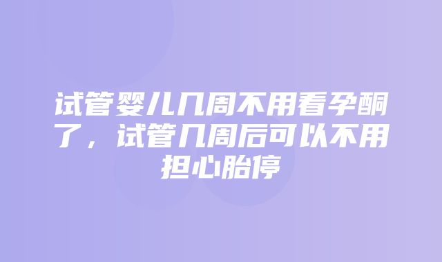 试管婴儿几周不用看孕酮了，试管几周后可以不用担心胎停