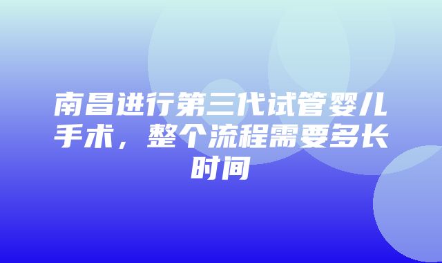 南昌进行第三代试管婴儿手术，整个流程需要多长时间