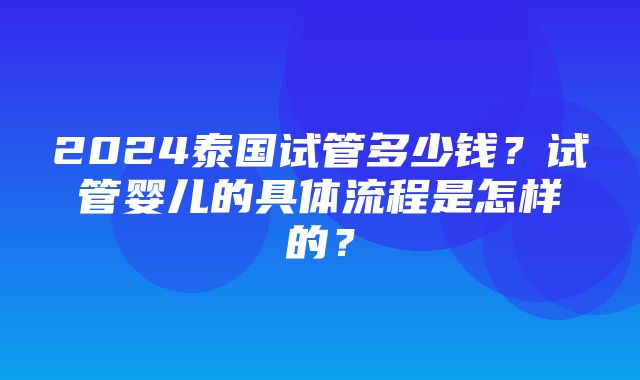 2024泰国试管多少钱？试管婴儿的具体流程是怎样的？