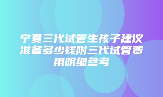 宁夏三代试管生孩子建议准备多少钱附三代试管费用明细参考