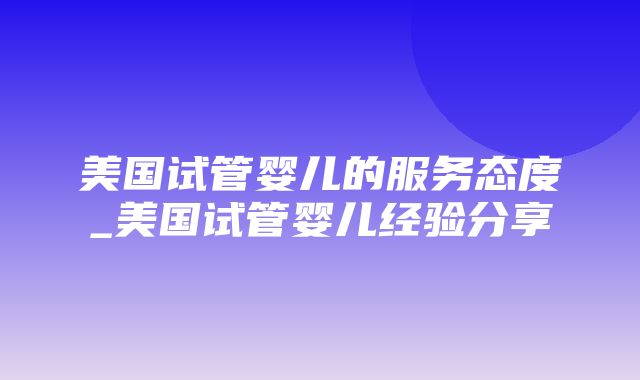 美国试管婴儿的服务态度_美国试管婴儿经验分享