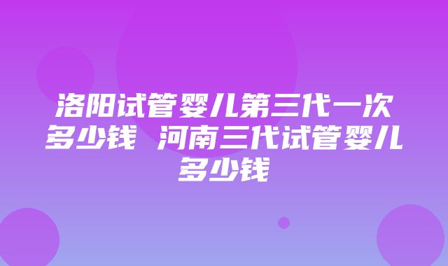 洛阳试管婴儿第三代一次多少钱 河南三代试管婴儿多少钱