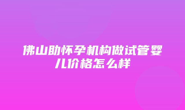 佛山助怀孕机构做试管婴儿价格怎么样