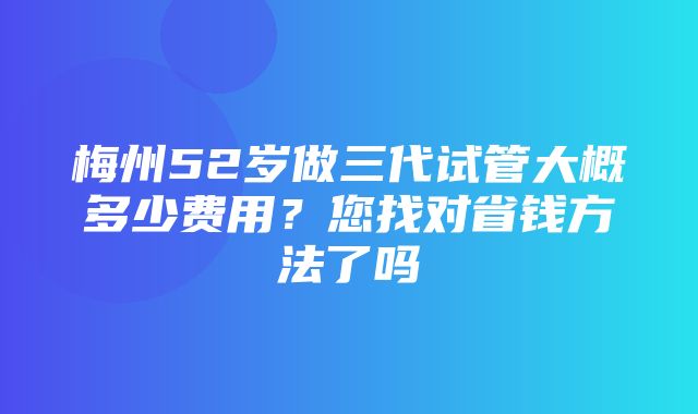 梅州52岁做三代试管大概多少费用？您找对省钱方法了吗