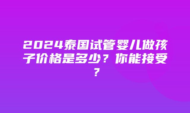 2024泰国试管婴儿做孩子价格是多少？你能接受？