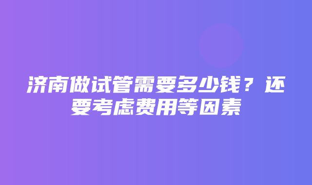 济南做试管需要多少钱？还要考虑费用等因素