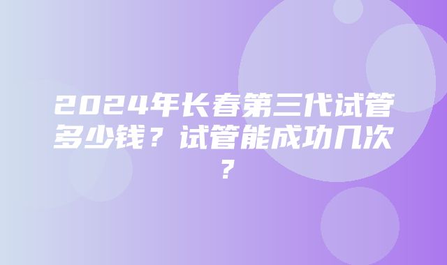 2024年长春第三代试管多少钱？试管能成功几次？