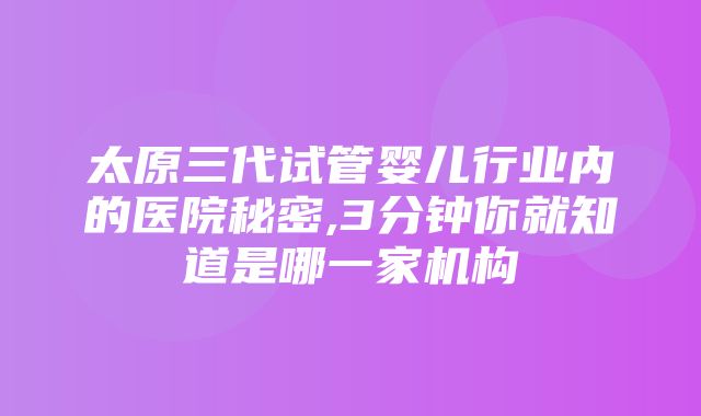 太原三代试管婴儿行业内的医院秘密,3分钟你就知道是哪一家机构