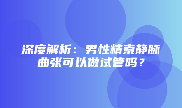 深度解析：男性精索静脉曲张可以做试管吗？