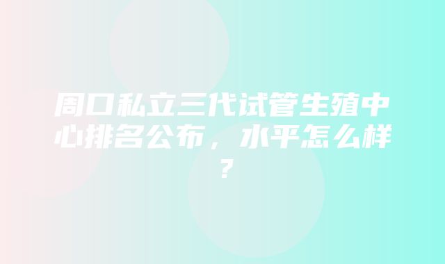 周口私立三代试管生殖中心排名公布，水平怎么样？