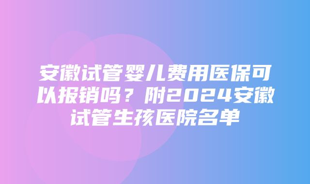 安徽试管婴儿费用医保可以报销吗？附2024安徽试管生孩医院名单