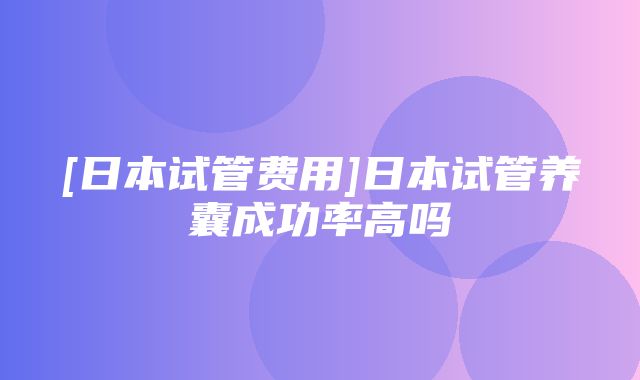 [日本试管费用]日本试管养囊成功率高吗